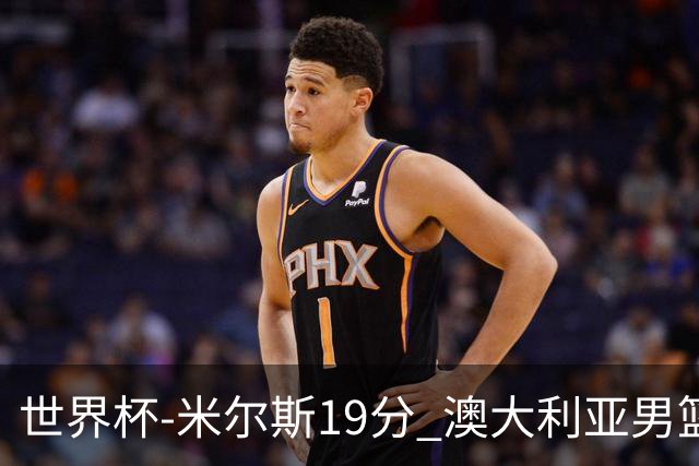 世界杯-米尔斯19分 澳大利亚男篮大胜格鲁吉亚