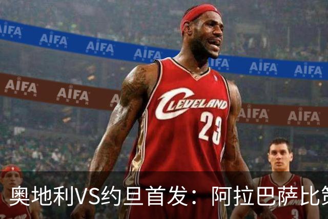 奥地利VS约旦首发：阿拉巴萨比策先发 阿瑙替补待命