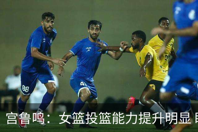 宫鲁鸣：女篮投篮能力提升明显 盼海外球员尽早归队